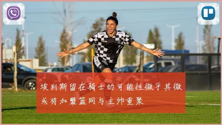 埃利斯留在骑士的可能性微乎其微或将加盟篮网与主帅重聚
