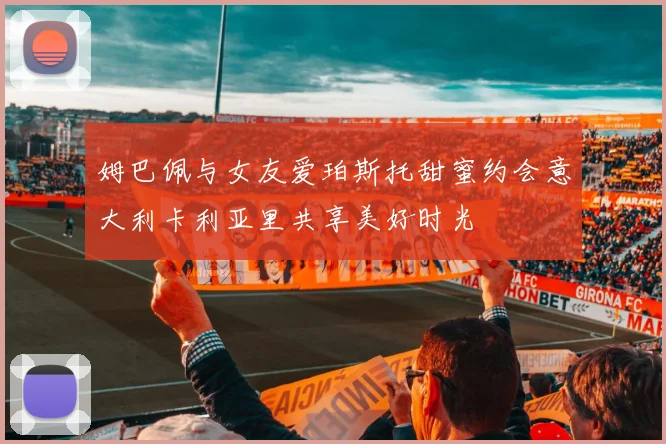姆巴佩与女友爱珀斯托甜蜜约会意大利卡利亚里共享美好时光