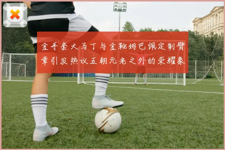 金手套大马丁与金靴姆巴佩定制臂章引发热议五朝元老之外的荣耀象征