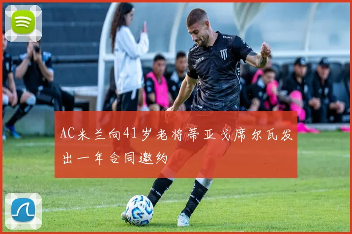 AC米兰向41岁老将蒂亚戈席尔瓦发出一年合同邀约