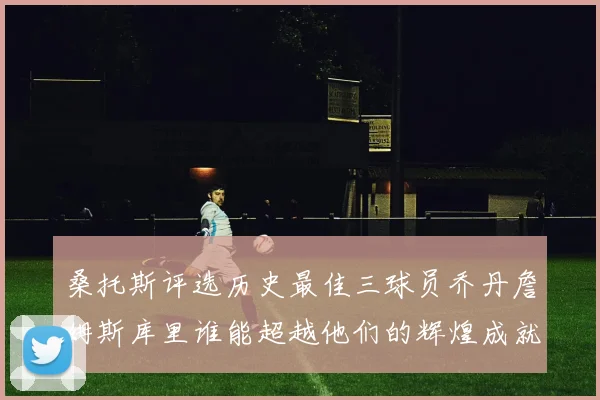 桑托斯评选历史最佳三球员乔丹詹姆斯库里谁能超越他们的辉煌成就