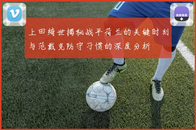 上田绮世揭秘战平荷兰的关键时刻与范戴克防守习惯的深度分析