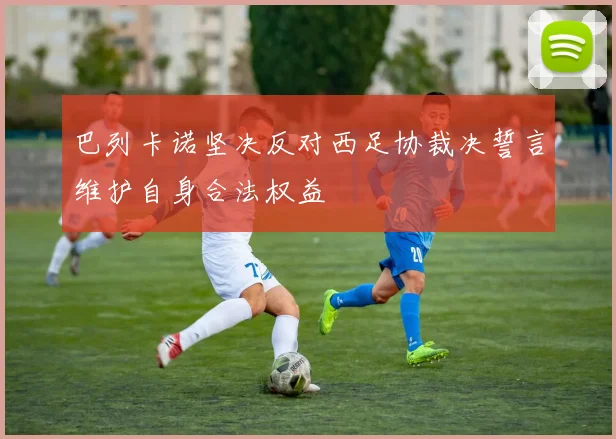 巴列卡诺坚决反对西足协裁决誓言维护自身合法权益