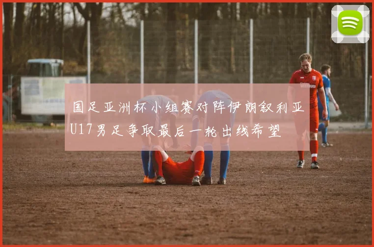 国足亚洲杯小组赛对阵伊朗叙利亚U17男足争取最后一轮出线希望