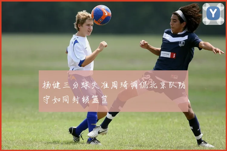 杨健三分球失准周琦调侃北京队防守如同封锁篮筐