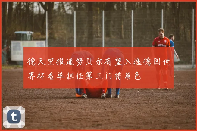 德天空报道努贝尔有望入选德国世界杯名单担任第三门将角色