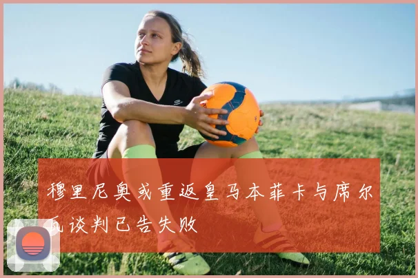 穆里尼奥或重返皇马本菲卡与席尔瓦谈判已告失败
