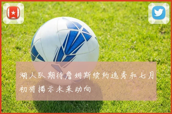 湖人队期待詹姆斯续约选秀和七月初将揭示未来动向