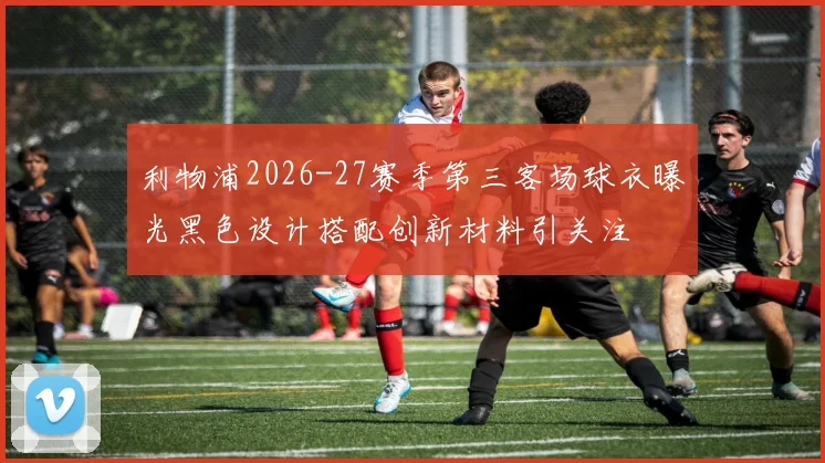利物浦2026-27赛季第三客场球衣曝光黑色设计搭配创新材料引关注
