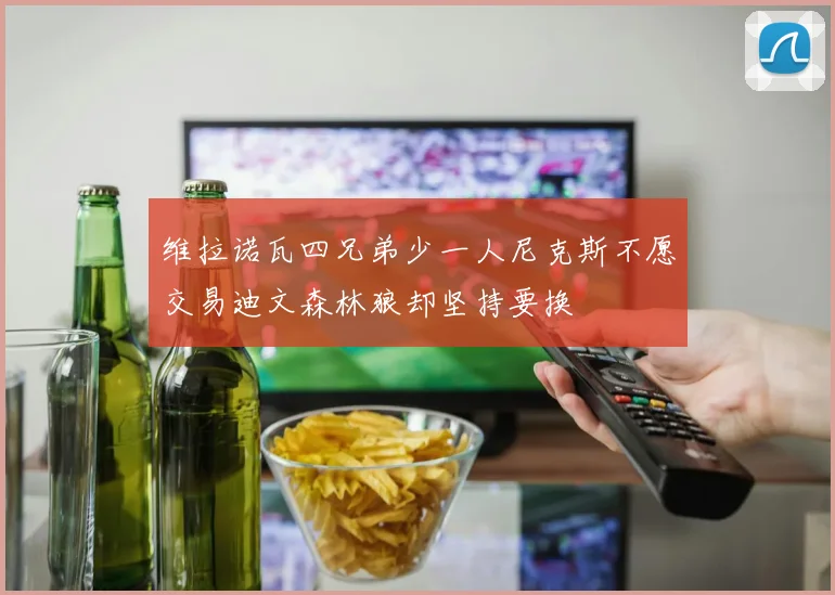 维拉诺瓦四兄弟少一人尼克斯不愿交易迪文森林狼却坚持要换