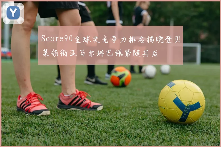 Score90金球奖竞争力排名揭晓登贝莱领衔亚马尔姆巴佩紧随其后