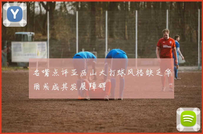 名嘴点评亚历山大打球风格缺乏华丽或成其发展障碍