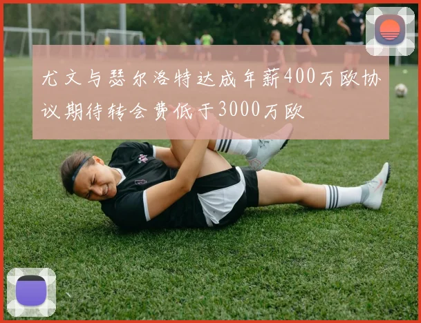 尤文与瑟尔洛特达成年薪400万欧协议期待转会费低于3000万欧