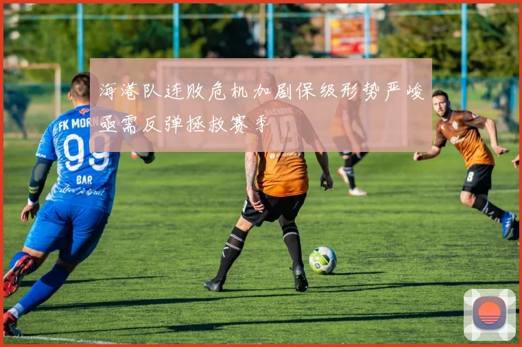 海港队连败危机加剧保级形势严峻亟需反弹拯救赛季