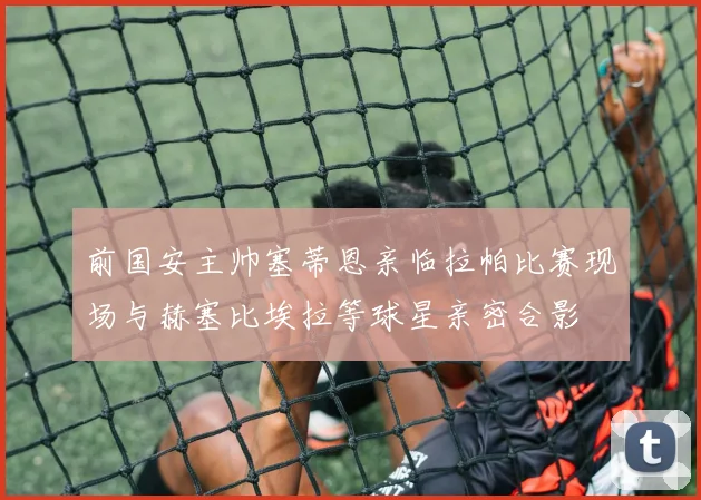 前国安主帅塞蒂恩亲临拉帕比赛现场与赫塞比埃拉等球星亲密合影
