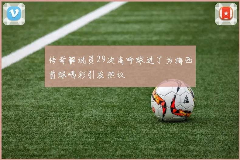 传奇解说员29次高呼球进了为梅西首球喝彩引发热议