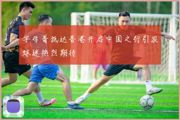 字母哥抵达香港开启中国之行引发球迷热烈期待