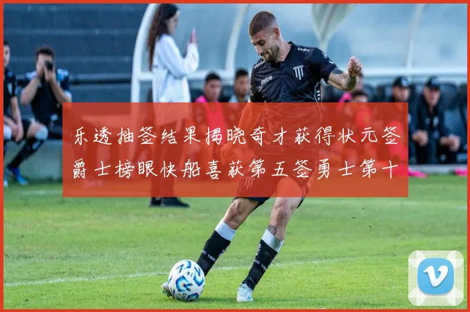 乐透抽签结果揭晓奇才获得状元签爵士榜眼快船喜获第五签勇士第十一雷霆第十二