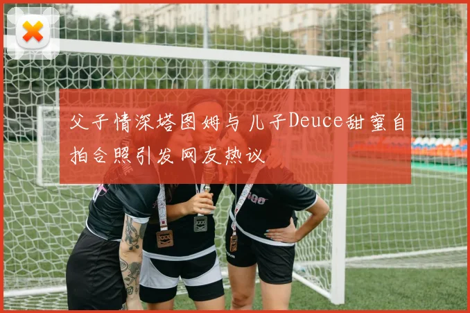 父子情深塔图姆与儿子Deuce甜蜜自拍合照引发网友热议