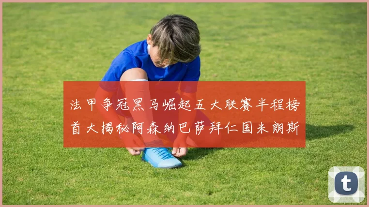 法甲争冠黑马崛起五大联赛半程榜首大揭秘阿森纳巴萨拜仁国米朗斯齐聚巅峰