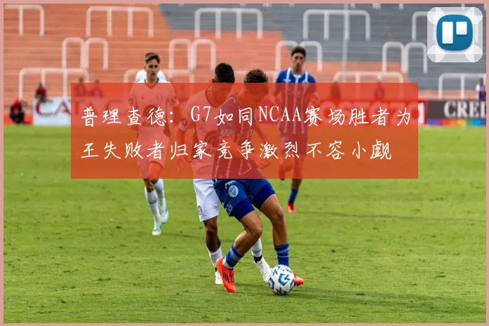 普理查德：G7如同NCAA赛场胜者为王失败者归家竞争激烈不容小觑