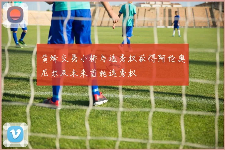 黄蜂交易小桥与选秀权获得阿伦奥尼尔及未来首轮选秀权