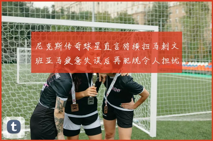 尼克斯传奇球星直言将横扫马刺文班亚马疲惫失误后再犯规令人担忧